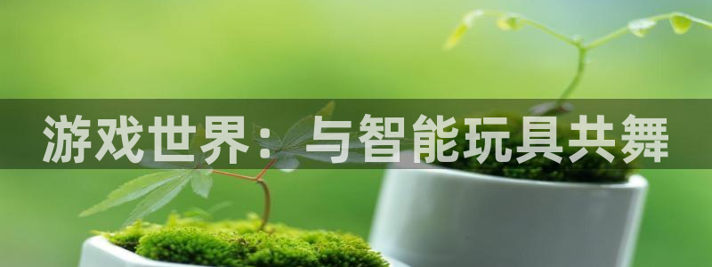  完美电竞平台app不显示库存信息：游戏世界：与智能玩具共舞